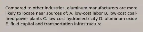 Compared to other industries, aluminum manufacturers are more likely to locate near sources of: A. low-cost labor B. low-cost coal-fired power plants C. low-cost hydroelectricity D. aluminum oxide E. fluid capital and transportation infrastructure