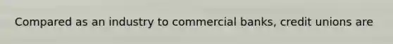 Compared as an industry to commercial banks, credit unions are