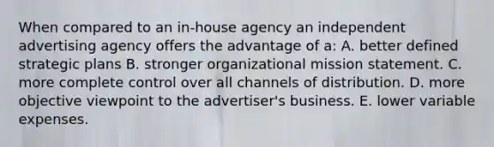 When compared to an in-house agency an independent advertising agency offers the advantage of a: A. better defined strategic plans B. stronger organizational mission statement. C. more complete control over all channels of distribution. D. more objective viewpoint to the advertiser's business. E. lower variable expenses.