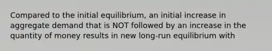 Compared to the initial equilibrium, an initial increase in aggregate demand that is NOT followed by an increase in the quantity of money results in new long-run equilibrium with