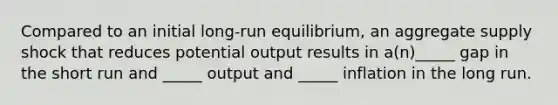 Compared to an initial long-run equilibrium, an aggregate supply shock that reduces potential output results in a(n)_____ gap in the short run and _____ output and _____ inflation in the long run.