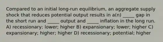 Compared to an initial long-run equilibrium, an aggregate supply shock that reduces potential output results in a(n) _____ gap in the short run and _____ output and _____ inflation in the long run. A) recessionary; lower; higher B) expansionary; lower; higher C) expansionary; higher; higher D) recessionary; potential; higher