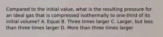 Compared to the initial value, what is the resulting pressure for an ideal gas that is compressed isothermally to one-third of its initial volume? A. Equal B. Three times larger C. Larger, but less than three times larger D. More than three times larger