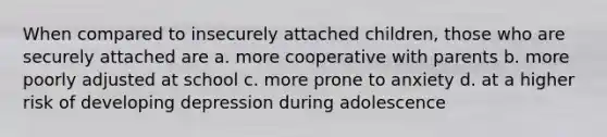 When compared to insecurely attached children, those who are securely attached are a. more cooperative with parents b. more poorly adjusted at school c. more prone to anxiety d. at a higher risk of developing depression during adolescence