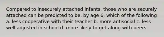 Compared to insecurely attached infants, those who are securely attached can be predicted to be, by age 6, which of the following a. less cooperative with their teacher b. more antisocial c. less well adjusted in school d. more likely to get along with peers