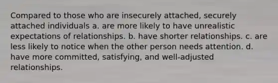 Compared to those who are insecurely attached, securely attached individuals a. are more likely to have unrealistic expectations of relationships. b. have shorter relationships. c. are less likely to notice when the other person needs attention. d. have more committed, satisfying, and well-adjusted relationships.