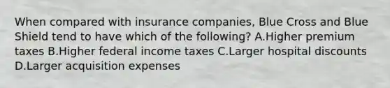 When compared with insurance companies, Blue Cross and Blue Shield tend to have which of the following? A.Higher premium taxes B.Higher federal income taxes C.Larger hospital discounts D.Larger acquisition expenses