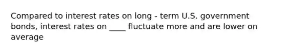 Compared to interest rates on long - term U.S. government bonds, interest rates on ____ fluctuate more and are lower on average