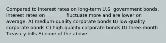 Compared to interest rates on long-term U.S. government bonds, interest rates on ________ fluctuate more and are lower on average. A) medium-quality corporate bonds B) low-quality corporate bonds C) high-quality corporate bonds D) three-month Treasury bills E) none of the above