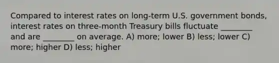 Compared to interest rates on long-term U.S. government bonds, interest rates on three-month Treasury bills fluctuate ________ and are ________ on average. A) more; lower B) less; lower C) more; higher D) less; higher