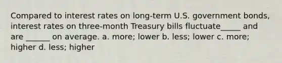 Compared to interest rates on long-term U.S. government bonds, interest rates on three-month Treasury bills fluctuate_____ and are ______ on average. a. more; lower b. less; lower c. more; higher d. less; higher