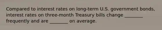 Compared to interest rates on long-term U.S. government bonds, interest rates on three-month Treasury bills change ________ frequently and are ________ on average.