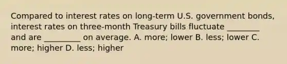 Compared to interest rates on long-term U.S. government bonds, interest rates on three-month Treasury bills fluctuate ________ and are _________ on average. A. more; lower B. less; lower C. more; higher D. less; higher