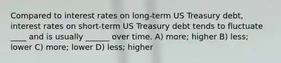 Compared to interest rates on long-term US Treasury debt, interest rates on short-term US Treasury debt tends to fluctuate ____ and is usually ______ over time. A) more; higher B) less; lower C) more; lower D) less; higher