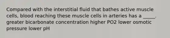 Compared with the interstitial fluid that bathes active muscle cells, blood reaching these muscle cells in arteries has a _____. greater bicarbonate concentration higher PO2 lower osmotic pressure lower pH