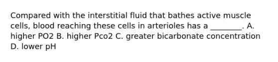 Compared with the interstitial fluid that bathes active muscle cells, blood reaching these cells in arterioles has a ________. A. higher PO2 B. higher Pco2 C. greater bicarbonate concentration D. lower pH