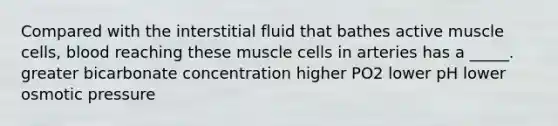 Compared with the interstitial fluid that bathes active muscle cells, blood reaching these muscle cells in arteries has a _____. greater bicarbonate concentration higher PO2 lower pH lower osmotic pressure