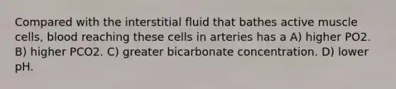 Compared with the interstitial fluid that bathes active muscle cells, blood reaching these cells in arteries has a A) higher PO2. B) higher PCO2. C) greater bicarbonate concentration. D) lower pH.