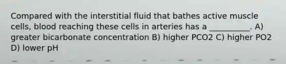 Compared with the interstitial fluid that bathes active muscle cells, blood reaching these cells in arteries has a __________. A) greater bicarbonate concentration B) higher PCO2 C) higher PO2 D) lower pH