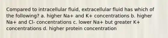 Compared to intracellular fluid, extracellular fluid has which of the following? a. higher Na+ and K+ concentrations b. higher Na+ and Cl- concentrations c. lower Na+ but greater K+ concentrations d. higher protein concentration