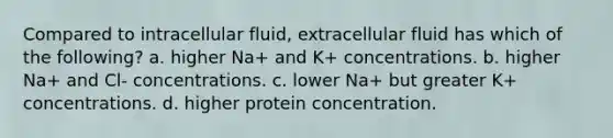 Compared to intracellular fluid, extracellular fluid has which of the following? a. higher Na+ and K+ concentrations. b. higher Na+ and Cl- concentrations. c. lower Na+ but greater K+ concentrations. d. higher protein concentration.