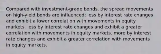 Compared with investment-grade bonds, the spread movements on high-yield bonds are influenced: less by interest rate changes and exhibit a lower correlation with movements in equity markets. less by interest rate changes and exhibit a greater correlation with movements in equity markets. more by interest rate changes and exhibit a greater correlation with movements in equity markets.