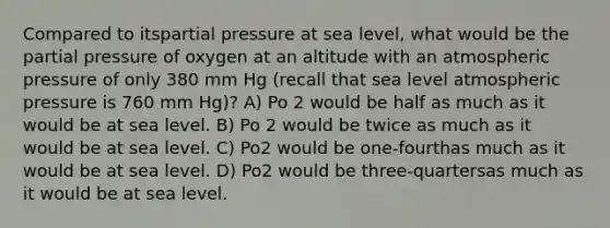 Compared to itspartial pressure at sea level, what would be the partial pressure of oxygen at an altitude with an atmospheric pressure of only 380 mm Hg (recall that sea level atmospheric pressure is 760 mm Hg)? A) Po 2 would be half as much as it would be at sea level. B) Po 2 would be twice as much as it would be at sea level. C) Po2 would be one-fourthas much as it would be at sea level. D) Po2 would be three-quartersas much as it would be at sea level.