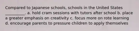 Compared to Japanese schools, schools in the United States __________. a. hold cram sessions with tutors after school b. place a greater emphasis on creativity c. focus more on rote learning d. encourage parents to pressure children to apply themselves