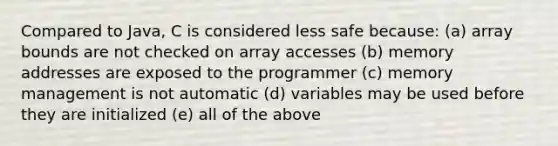 Compared to Java, C is considered less safe because: (a) array bounds are not checked on array accesses (b) memory addresses are exposed to the programmer (c) memory management is not automatic (d) variables may be used before they are initialized (e) all of the above