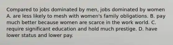 Compared to jobs dominated by men, jobs dominated by women A. are less likely to mesh with women's family obligations. B. pay much better because women are scarce in the work world. C. require significant education and hold much prestige. D. have lower status and lower pay.