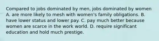 Compared to jobs dominated by men, jobs dominated by women A. are more likely to mesh with women's family obligations. B. have lower status and lower pay. C. pay much better because women are scarce in the work world. D. require significant education and hold much prestige.