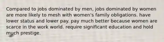 Compared to jobs dominated by men, jobs dominated by women are more likely to mesh with women's family obligations. have lower status and lower pay. pay much better because women are scarce in the work world. require significant education and hold much prestige.