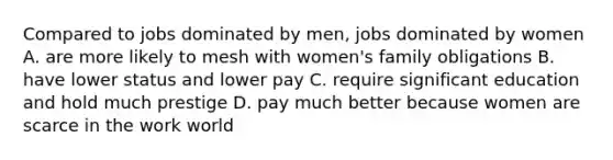 Compared to jobs dominated by men, jobs dominated by women A. are more likely to mesh with women's family obligations B. have lower status and lower pay C. require significant education and hold much prestige D. pay much better because women are scarce in the work world