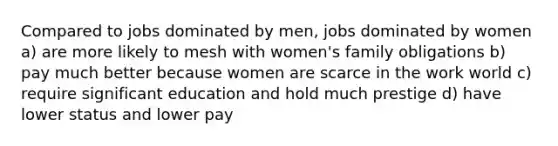 Compared to jobs dominated by men, jobs dominated by women a) are more likely to mesh with women's family obligations b) pay much better because women are scarce in the work world c) require significant education and hold much prestige d) have lower status and lower pay