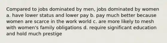 Compared to jobs dominated by men, jobs dominated by women a. have lower status and lower pay b. pay much better because women are scarce in the work world c. are more likely to mesh with women's family obligations d. require significant education and hold much prestige