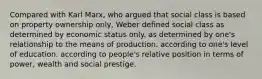 Compared with Karl Marx, who argued that social class is based on property ownership only, Weber defined social class as determined by economic status only. as determined by one's relationship to the means of production. according to one's level of education. according to people's relative position in terms of power, wealth and social prestige.