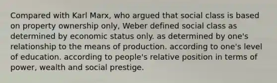 Compared with Karl Marx, who argued that social class is based on property ownership only, Weber defined social class as determined by economic status only. as determined by one's relationship to the means of production. according to one's level of education. according to people's relative position in terms of power, wealth and social prestige.