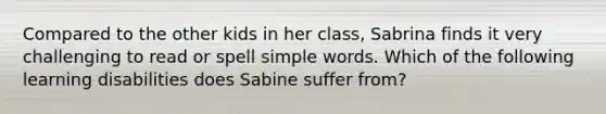 Compared to the other kids in her class, Sabrina finds it very challenging to read or spell simple words. Which of the following learning disabilities does Sabine suffer from?