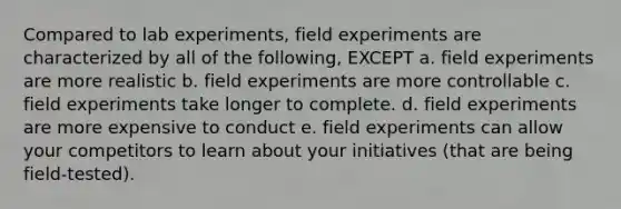 Compared to lab experiments, field experiments are characterized by all of the following, EXCEPT a. field experiments are more realistic b. field experiments are more controllable c. field experiments take longer to complete. d. field experiments are more expensive to conduct e. field experiments can allow your competitors to learn about your initiatives (that are being field-tested).