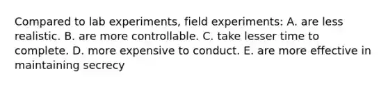 Compared to lab experiments, field experiments: A. are less realistic. B. are more controllable. C. take lesser time to complete. D. more expensive to conduct. E. are more effective in maintaining secrecy