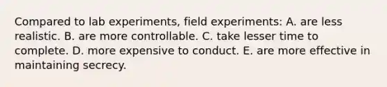 Compared to lab experiments, field experiments: A. are less realistic. B. are more controllable. C. take lesser time to complete. D. more expensive to conduct. E. are more effective in maintaining secrecy.