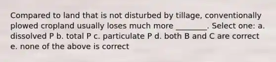 Compared to land that is not disturbed by tillage, conventionally plowed cropland usually loses much more ________. Select one: a. dissolved P b. total P c. particulate P d. both B and C are correct e. none of the above is correct