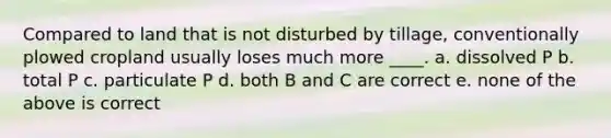 Compared to land that is not disturbed by tillage, conventionally plowed cropland usually loses much more ____. a. dissolved P b. total P c. particulate P d. both B and C are correct e. none of the above is correct