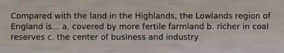 Compared with the land in the Highlands, the Lowlands region of England is... a. covered by more fertile farmland b. richer in coal reserves c. the center of business and industry