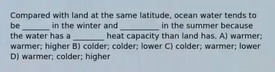 Compared with land at the same latitude, ocean water tends to be _______ in the winter and __________ in the summer because the water has a ________ heat capacity than land has. A) warmer; warmer; higher B) colder; colder; lower C) colder; warmer; lower D) warmer; colder; higher