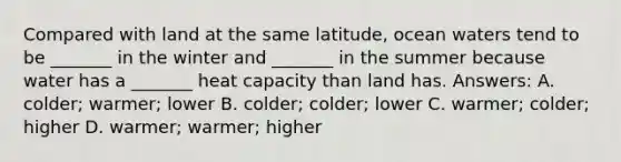 Compared with land at the same latitude, ocean waters tend to be _______ in the winter and _______ in the summer because water has a _______ heat capacity than land has. Answers: A. colder; warmer; lower B. colder; colder; lower C. warmer; colder; higher D. warmer; warmer; higher