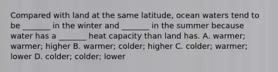 Compared with land at the same latitude, ocean waters tend to be _______ in the winter and _______ in the summer because water has a _______ heat capacity than land has. A. warmer; warmer; higher B. warmer; colder; higher C. colder; warmer; lower D. colder; colder; lower