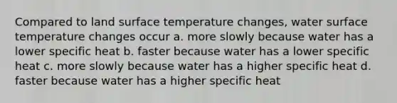 Compared to land surface temperature changes, water surface temperature changes occur a. more slowly because water has a lower specific heat b. faster because water has a lower specific heat c. more slowly because water has a higher specific heat d. faster because water has a higher specific heat