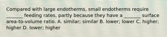 Compared with large endotherms, small endotherms require _______ feeding rates, partly because they have a _______ surface area-to-volume ratio. A. similar; similar B. lower; lower C. higher; higher D. lower; higher