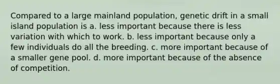 Compared to a large mainland population, genetic drift in a small island population is a. less important because there is less variation with which to work. b. less important because only a few individuals do all the breeding. c. more important because of a smaller gene pool. d. more important because of the absence of competition.